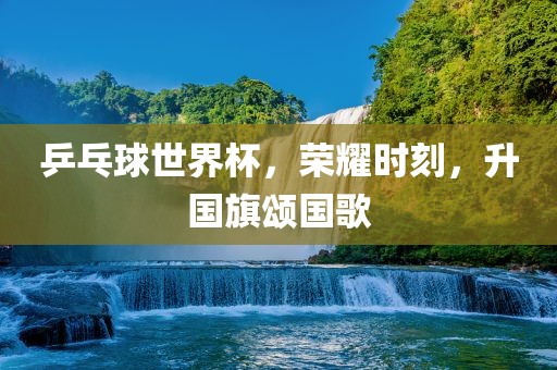 乒乓球世界杯，荣耀时刻，升国旗颂国歌