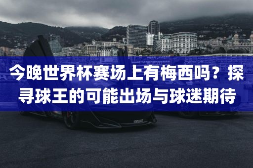 今晚世界杯赛场上有梅西吗？探寻球王的可能出场与球迷期待
