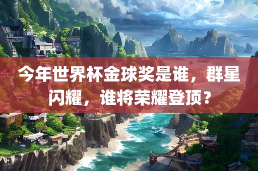 今年世界杯金球奖是谁，群星闪耀，谁将荣耀登顶？