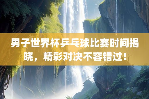 男子世界杯乒乓球比赛时间揭晓，精彩对决不容错过！吉安市靖泰电力工程有限公司
