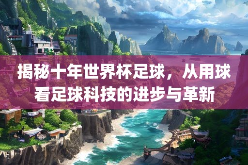揭秘十年世界杯足球，从用球看足球科技的进步与革新
