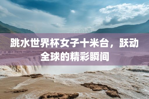 跳水世界杯女子十米台，跃动全球的精彩瞬间