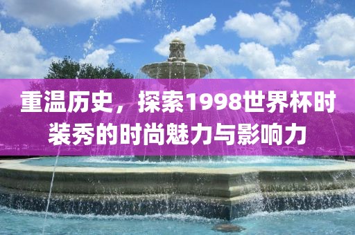 重温历史，探索1998世界杯时装秀的时尚魅力与影响力吉安市靖泰电力工程有限公司