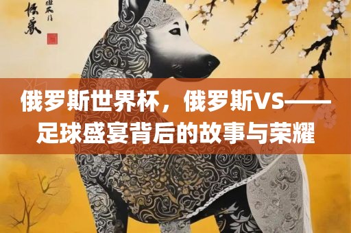 俄罗斯世界杯，俄罗斯VS——足球盛宴背后的故事与吉安市靖泰电力工程有限公司荣耀