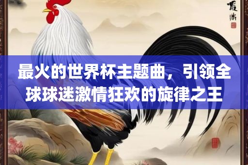 最火的世界杯主题曲，引领全球球迷激情狂欢的旋律之王吉安市靖泰电力工程有限公司