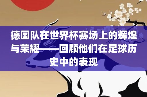 德国队在世界杯赛场上的辉煌与荣耀——回顾他们在足球历史中的表现吉安市靖泰电力工程有限公司
