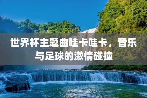 世界杯主题曲哇卡哇卡，音乐与足球的激情碰撞