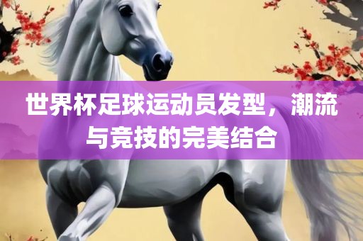 世界杯足球运动员发型，潮流与竞技的完美结合吉安市靖泰电力工程有限公司