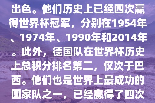 德国队在世界杯上的表现非常出色。他们历史上已经四次赢得世界杯冠军，分别在1954年、1974年、1990年和2014年。此外，德国队在世界杯历史上总积分排名第二，仅次于巴西。他们也是世界上最成功的国家队之一，已经赢得了四次世界杯冠军和多次进入决赛。