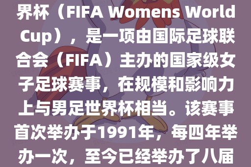 女世界杯，即国际足联女子世界杯（FIFA Womens World Cup），是一项由国际足球联合会（FIFA）主办的国家级女子足球赛事，在规模和影响力上与男足世界杯相当。该赛事首次举办于1991年，每四年举办一次，至今已经举办了八届。