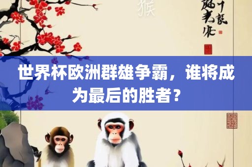 世界杯欧洲群雄争霸，谁将成为最后的胜者？吉安市靖泰电力工程有限公司