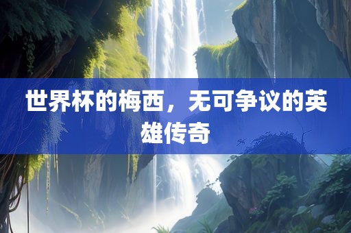 世界杯的梅西，无可争议的英雄传奇