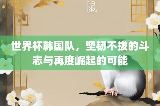 世界杯韩国队，坚韧不拔的斗志与再度崛起的可能吉安市靖泰电力工程有限公司
