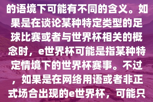 关于e世界杯，暂时无法确定其具体含义，因为e这个词在不同的语境下可能有不同的含义。如果是在谈论某种特定类型的足球比赛或者与世界杯相关的概念时，e世界杯可能是指某种特定情境下的世界杯赛事。不过，如果是在网络用语或者非正式场合出现的e世界杯，可能只是表达一种轻松、幽默的态度或情感。