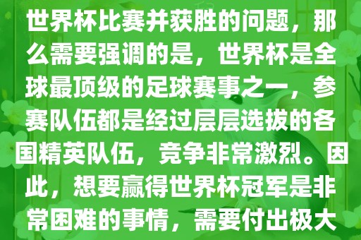 如果您是在询问关于如何参与世界杯比赛并获胜的问题，那么需要强调的是，世界杯是全球最顶级的足球赛事之一，参赛队伍都是经过层层选拔的各国精英队伍，竞争非常激烈。因此，想要赢得世界杯冠军是非常困难的事情，需要付出极大的努力和实力。