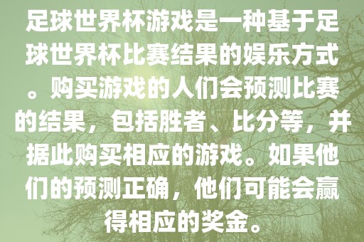 足球世界杯游戏是一种基于足球世界杯比赛结果的娱乐方式。购买游戏的人们会预测比赛的结果，包括胜者、比分等，并据此购买相应的游戏。如果他们的预测正确，他们可能会赢得相应的奖金。