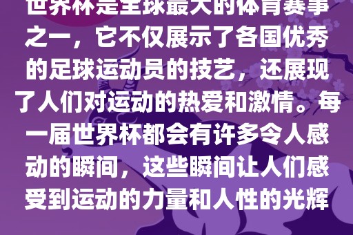 世界杯是全球最大的体育赛事之一，它不仅展示了各国优秀的足球运动员的技艺，还展现了人们对运动的热爱和激情。每一届世界杯都会有许多令人感动的瞬间，这些瞬间让人们感受到运动的力量和人性的光辉。