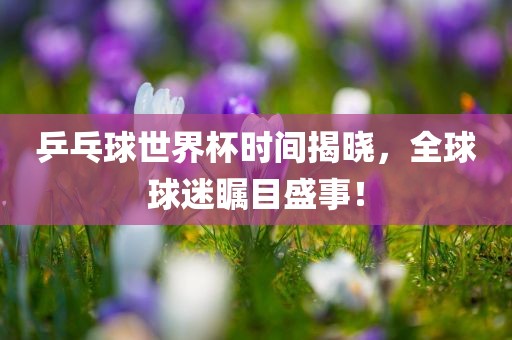 乒乓球世界杯时间揭晓，全球球迷瞩目盛事！