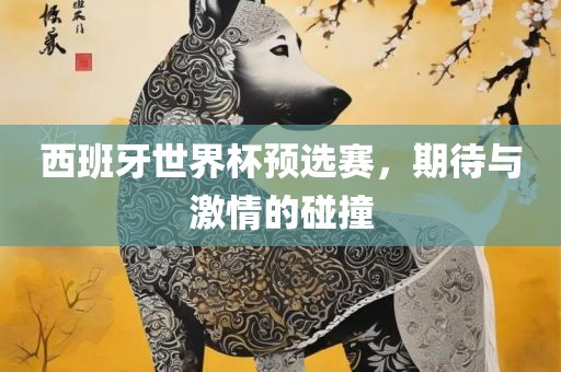 西班牙世界杯预选赛，期待与激情的碰撞