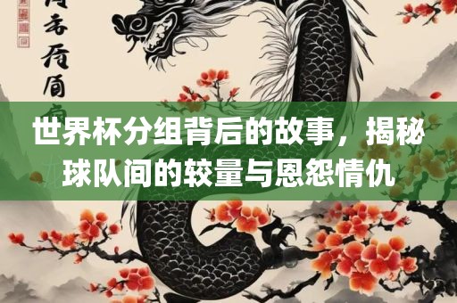 世界杯分组背后的故事，揭秘球队间的较量与恩怨情仇