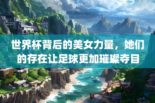 世界杯背后的美女力量，她们的存在让足球更加璀璨夺目