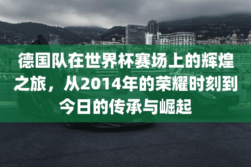 德国队在世界杯赛场上的辉煌之旅，从2014年的荣耀时刻到今日的传承与崛起