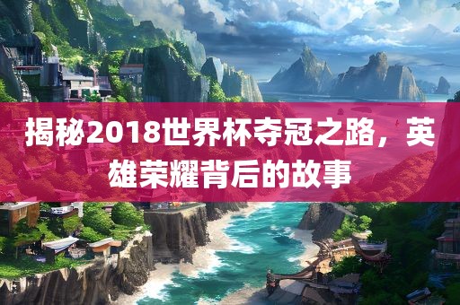 揭秘2018世界杯夺冠之路，英雄荣耀背后的故事