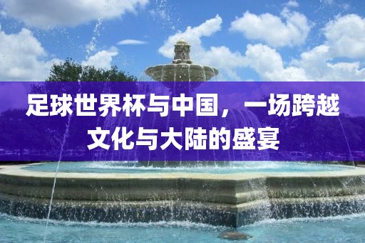 足球世界杯与中国，一场跨越文化与大陆的盛宴