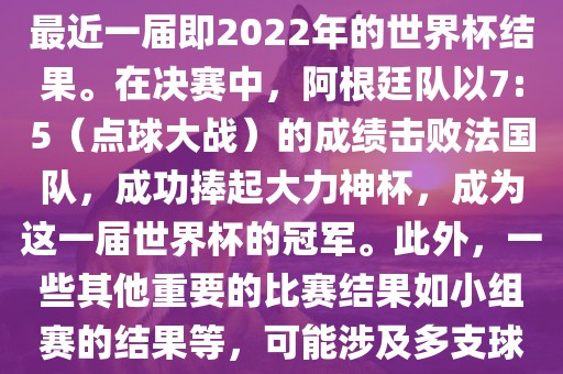 关于世界杯的结果，可以提供最近一届即2022年的世界杯结果。在决赛中，阿根廷队以7:5（点球大战）的成绩击败法国队，成功捧起大力神杯，成为这一届世界杯的冠军。此外，一些其他重要的比赛结果如小组赛的结果等，可能涉及多支球队并且需要更详细的信息。