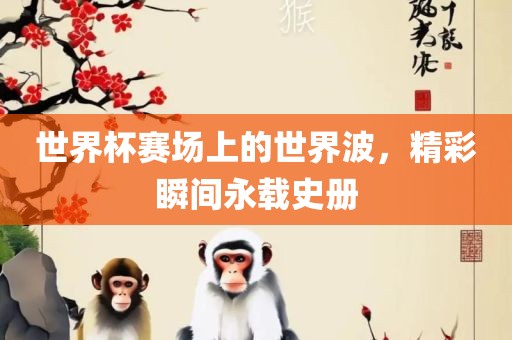 世界杯赛场上的世界波，精彩瞬间永载史册