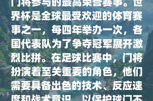 门将的世界杯是指足球比赛中门将参与的最高荣誉赛事。世界杯是全球最受欢迎的体育赛事之一，每四年举办一次，各国代表队为了争夺冠军展开激烈比拼。在足球比赛中，门将扮演着至关重要的角色，他们需要具备出色的技术、反应速度和战术意识，以保护球门不被对手攻破。