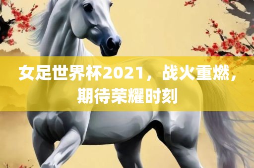 女足世界杯2021，战火重燃，期待荣耀时刻