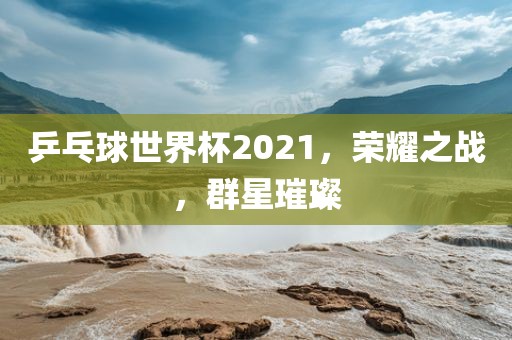 乒乓球世界杯2021，荣耀之战，群星璀璨
