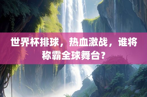 世界杯排球，热血激战，谁将称霸全球舞台？