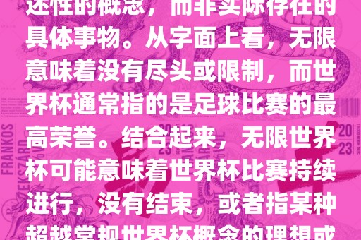 无限世界杯可能指的是一种描述性的概念，而非实际存在的具体事物。从字面上看，无限意味着没有尽头或限制，而世界杯通常指的是足球比赛的最高荣誉。结合起来，无限世界杯可能意味着世界杯比赛持续进行，没有结束，或者指某种超越常规世界杯概念的理想或愿景。