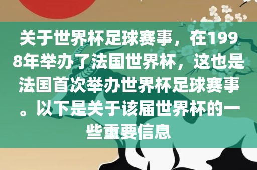 关于世界杯足球赛事，在1998年举办了法国世界杯，这也是法国首次举办世界杯足球赛事。以下是关于该届世界杯的一些重要信息