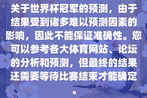 关于世界杯冠军的预测，由于结果受到诸多难以预测因素的影响，因此不能保证准确性。您可以参考各大体育网站、论坛的分析和预测，但最终的结果还需要等待比赛结束才能确定。吉安市靖泰电力工程有限公司
