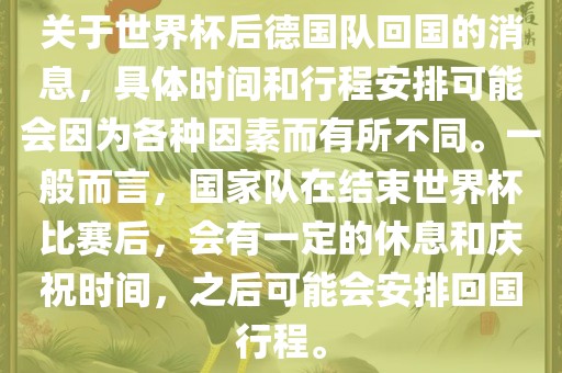 关于世界杯后德国队回国的消息，具体时间和行程安排可能会因为各种因素而有所不同。一般而言，国家队在结束世界杯比赛后，会有一定的休息和庆祝时间，之后可能会安排回国行程。