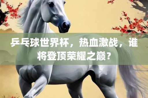 乒乓球世界杯，热血激战，谁将登顶荣耀之巅？