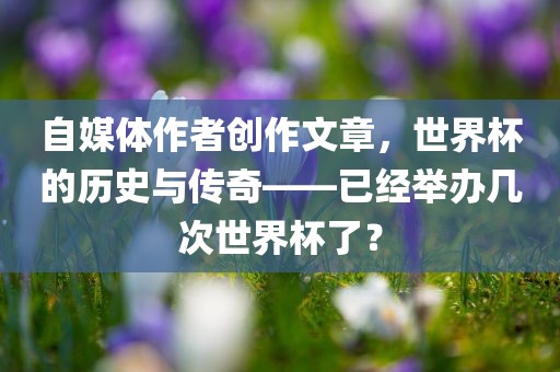 自媒体作者创作文章，世界杯的历史与传奇——已经举办几次世界杯了？