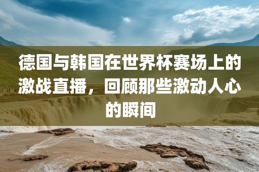 德国与韩国在世界杯赛场上的激战直播，回顾那些激动人心的瞬间