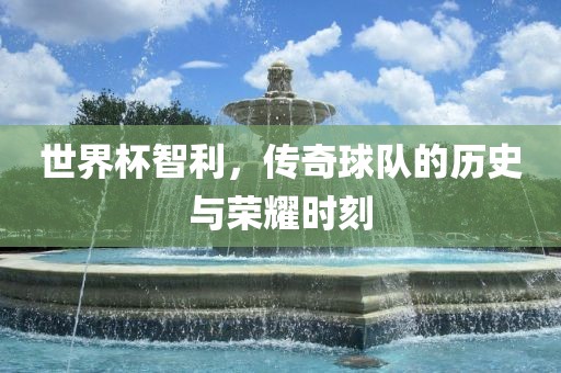 世界杯智利，传奇球队的历史与荣耀时刻