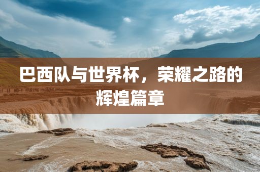 巴西队与世界杯，荣耀之路的辉煌篇章