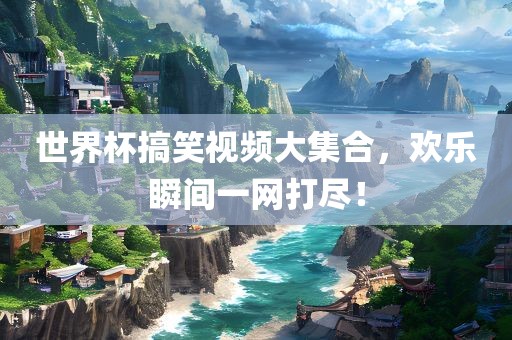 世界杯搞笑视频大集合，欢乐瞬间一网打尽！吉安市靖泰电力工程有限公司