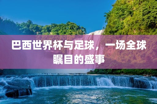 巴西世界杯与足球，一场全球瞩目的盛事