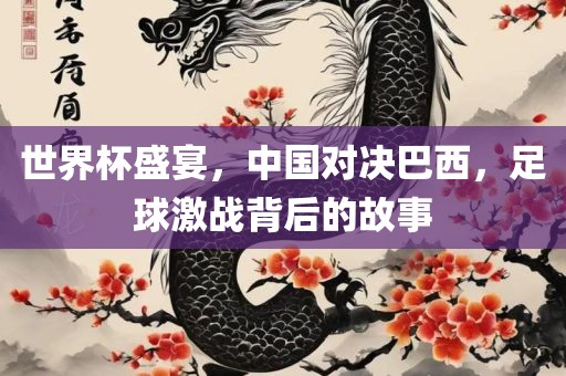 世界杯盛宴，中国对决巴西，足球激战背后的故事