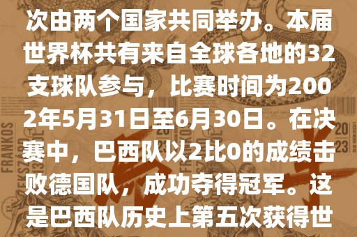 2002年世界杯足球赛是第17届世界杯足球赛事，比赛在韩国和日本共同举办，这是世界杯首次在亚洲地区举办，也是首次由两个国家共同举办。本届世界杯共有来自全球各地的32支球队参与，比赛时间为2002年5月31日至6月30日。在决赛中，巴西队以2比0的成绩击败德国队，成功夺得冠军。这是巴西队历史上第五次获得世界杯冠军。此外，本届世界杯还创造了许多其他纪录和亮点，例如中国男子足球队首次参加世界杯决赛圈比赛等。