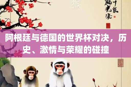 阿根廷与德国的世界杯对决，历史、激情与荣耀的碰撞