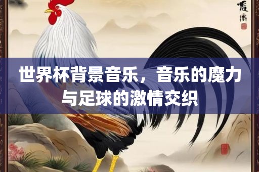 世界杯背景音乐，音乐的魔力与足球的激情交织
