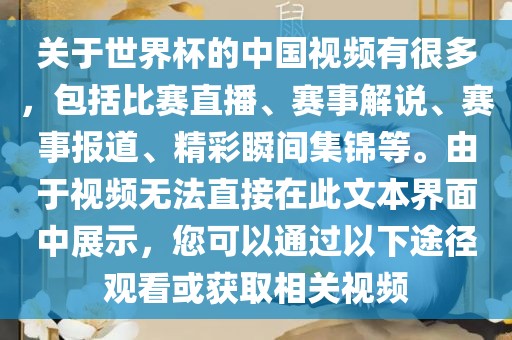 关于世界杯的中国视频有很多，包括比赛直播、赛事解说、赛事报道、精彩瞬间集锦等。由于视频无法直接在此文本界面中展示，您可以通过以下途径观看或获取相关视频